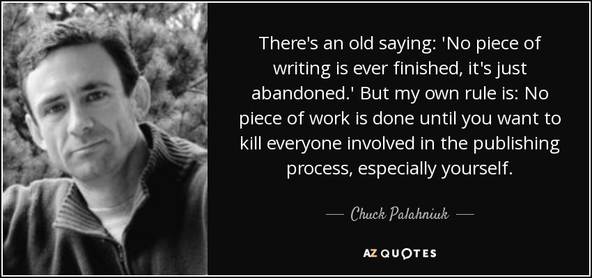 There's an old saying: 'No piece of writing is ever finished, it's just abandoned.' But my own rule is: No piece of work is done until you want to kill everyone involved in the publishing process, especially yourself. - Chuck Palahniuk