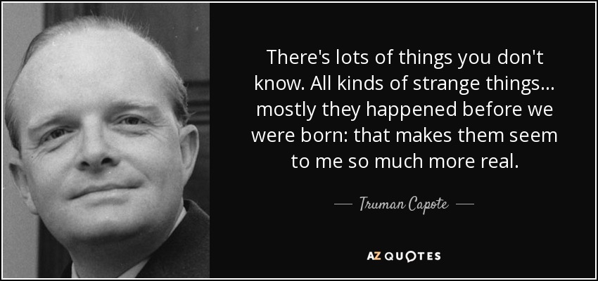 There's lots of things you don't know. All kinds of strange things . . . mostly they happened before we were born: that makes them seem to me so much more real. - Truman Capote