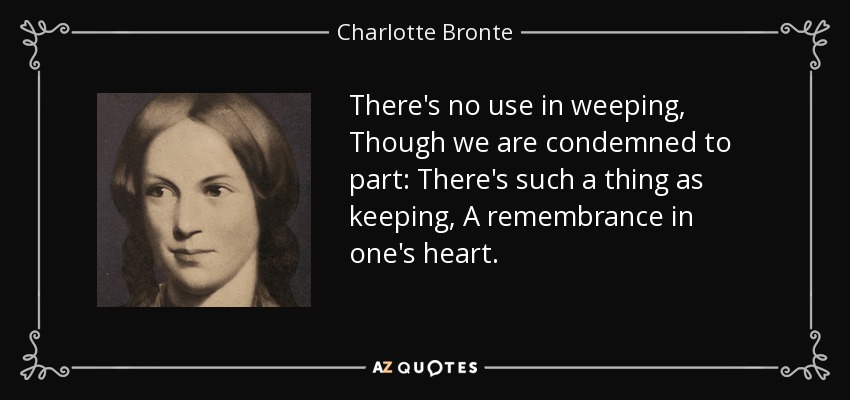 There's no use in weeping, Though we are condemned to part: There's such a thing as keeping, A remembrance in one's heart. - Charlotte Bronte