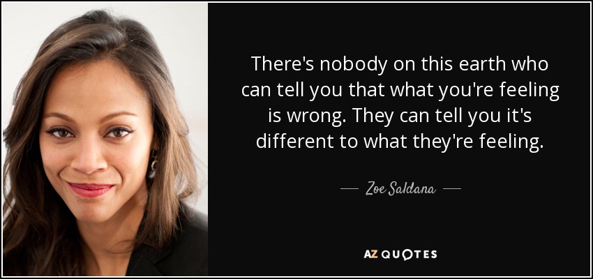 There's nobody on this earth who can tell you that what you're feeling is wrong. They can tell you it's different to what they're feeling. - Zoe Saldana