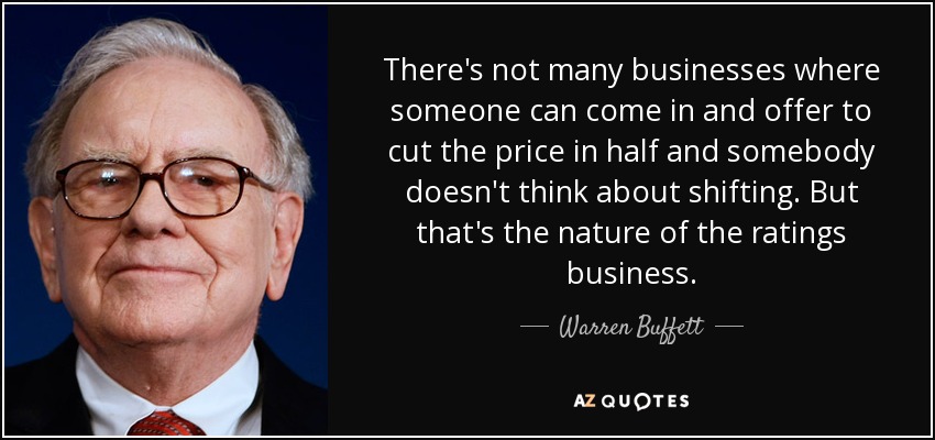 There's not many businesses where someone can come in and offer to cut the price in half and somebody doesn't think about shifting. But that's the nature of the ratings business. - Warren Buffett