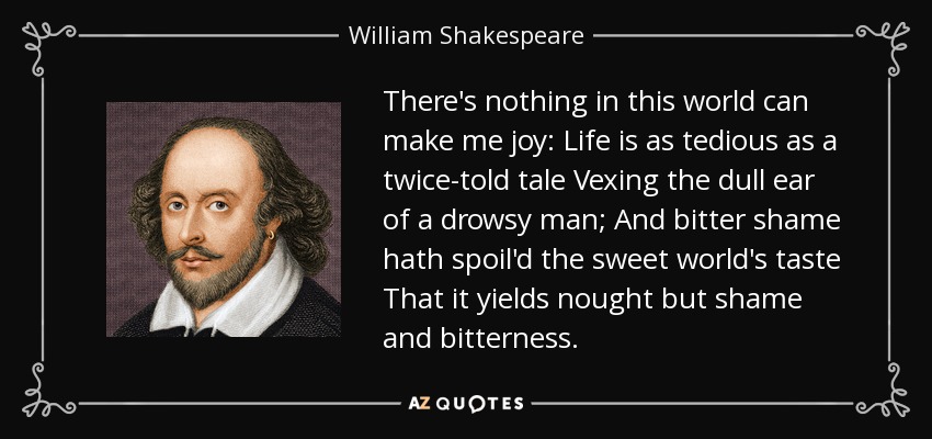There's nothing in this world can make me joy: Life is as tedious as a twice-told tale Vexing the dull ear of a drowsy man; And bitter shame hath spoil'd the sweet world's taste That it yields nought but shame and bitterness. - William Shakespeare