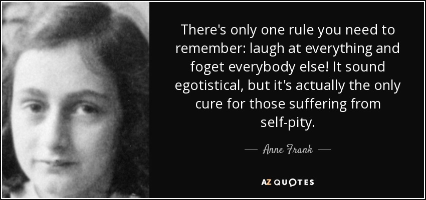 There's only one rule you need to remember: laugh at everything and foget everybody else! It sound egotistical, but it's actually the only cure for those suffering from self-pity. - Anne Frank