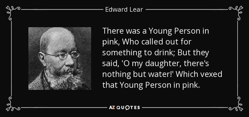 There was a Young Person in pink, Who called out for something to drink; But they said, 'O my daughter, there's nothing but water!' Which vexed that Young Person in pink. - Edward Lear
