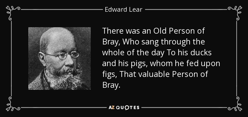 There was an Old Person of Bray, Who sang through the whole of the day To his ducks and his pigs, whom he fed upon figs, That valuable Person of Bray. - Edward Lear