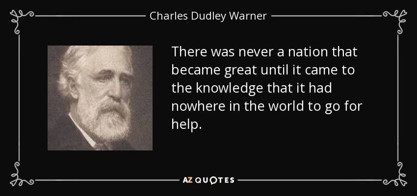 There was never a nation that became great until it came to the knowledge that it had nowhere in the world to go for help. - Charles Dudley Warner