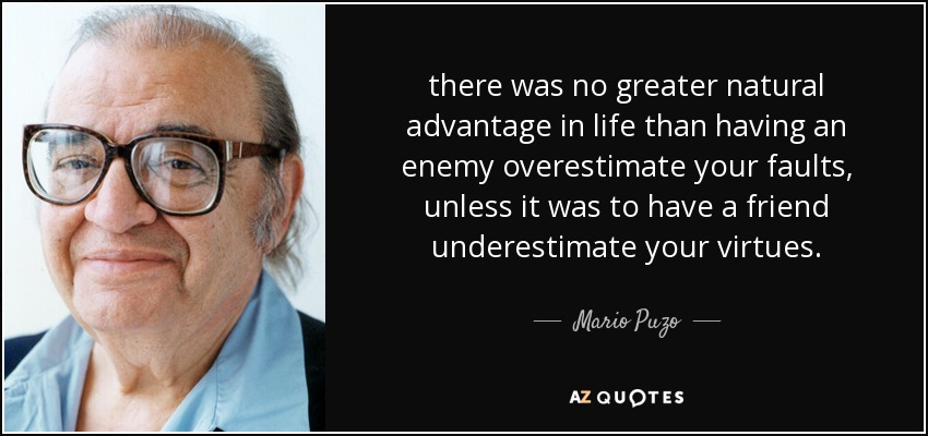 there was no greater natural advantage in life than having an enemy overestimate your faults, unless it was to have a friend underestimate your virtues. - Mario Puzo