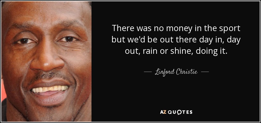 There was no money in the sport but we'd be out there day in, day out, rain or shine, doing it. - Linford Christie