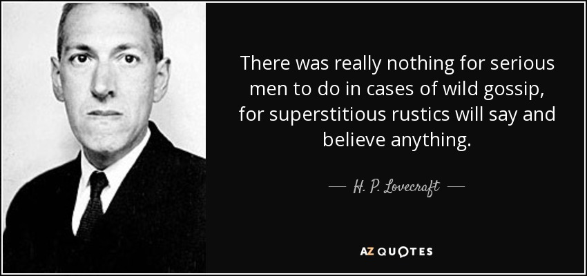 There was really nothing for serious men to do in cases of wild gossip, for superstitious rustics will say and believe anything. - H. P. Lovecraft