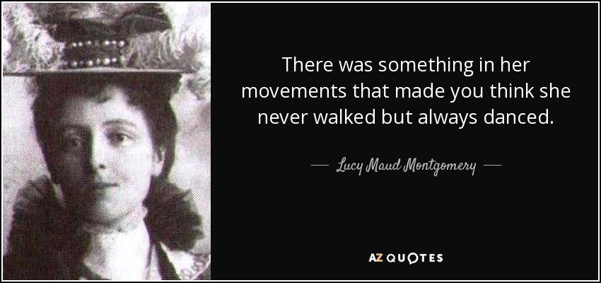 There was something in her movements that made you think she never walked but always danced. - Lucy Maud Montgomery