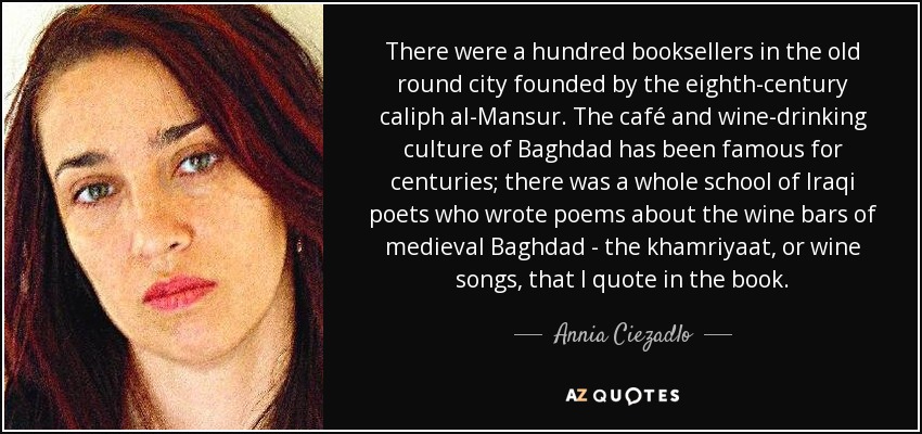 There were a hundred booksellers in the old round city founded by the eighth-century caliph al-Mansur. The café and wine-drinking culture of Baghdad has been famous for centuries; there was a whole school of Iraqi poets who wrote poems about the wine bars of medieval Baghdad - the khamriyaat, or wine songs, that I quote in the book. - Annia Ciezadlo