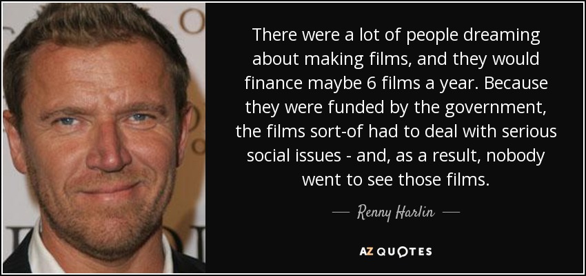 There were a lot of people dreaming about making films, and they would finance maybe 6 films a year. Because they were funded by the government, the films sort-of had to deal with serious social issues - and, as a result, nobody went to see those films. - Renny Harlin