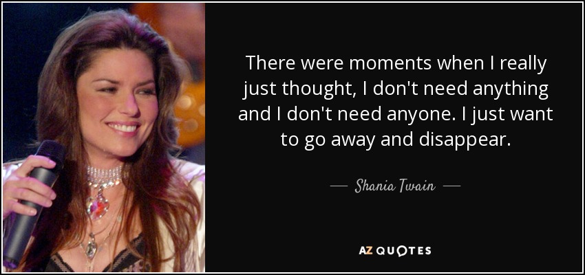 There were moments when I really just thought, I don't need anything and I don't need anyone. I just want to go away and disappear. - Shania Twain