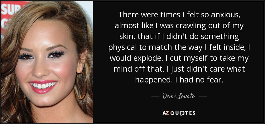 There were times I felt so anxious, almost like I was crawling out of my skin, that if I didn't do something physical to match the way I felt inside, I would explode. I cut myself to take my mind off that. I just didn't care what happened. I had no fear. - Demi Lovato