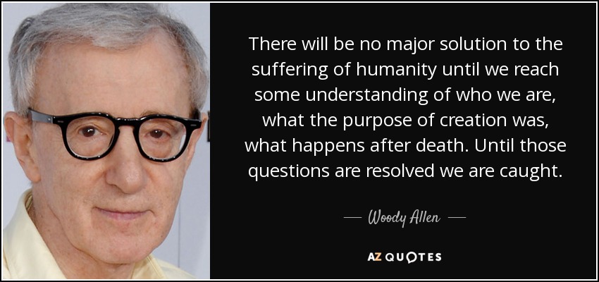 There will be no major solution to the suffering of humanity until we reach some understanding of who we are, what the purpose of creation was, what happens after death. Until those questions are resolved we are caught. - Woody Allen