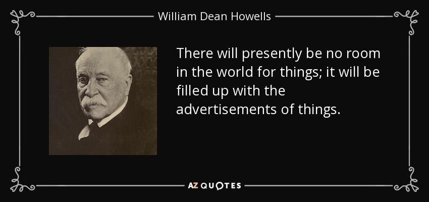 There will presently be no room in the world for things; it will be filled up with the advertisements of things. - William Dean Howells