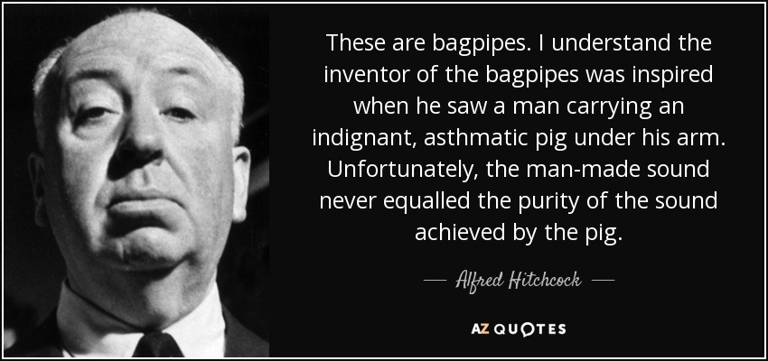 These are bagpipes. I understand the inventor of the bagpipes was inspired when he saw a man carrying an indignant, asthmatic pig under his arm. Unfortunately, the man-made sound never equalled the purity of the sound achieved by the pig. - Alfred Hitchcock
