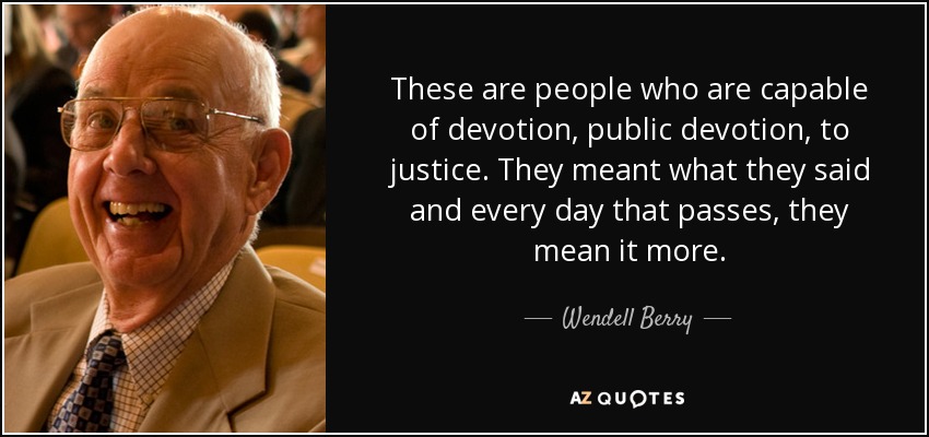 These are people who are capable of devotion, public devotion, to justice. They meant what they said and every day that passes, they mean it more. - Wendell Berry