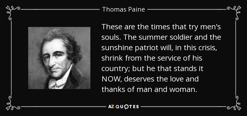 These are the times that try men's souls. The summer soldier and the sunshine patriot will, in this crisis, shrink from the service of his country; but he that stands it NOW, deserves the love and thanks of man and woman. - Thomas Paine