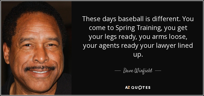 These days baseball is different. You come to Spring Training, you get your legs ready, you arms loose, your agents ready your lawyer lined up. - Dave Winfield