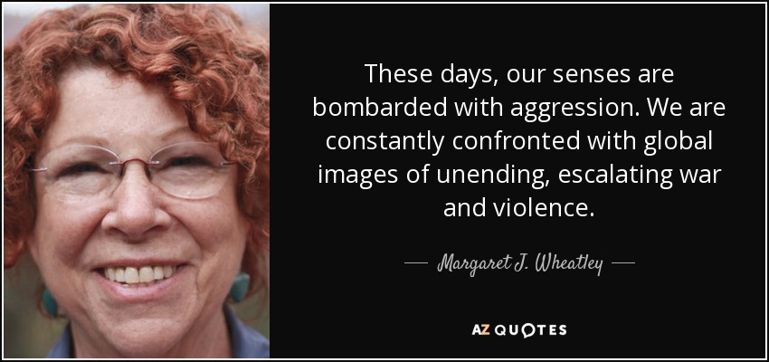 These days, our senses are bombarded with aggression. We are constantly confronted with global images of unending, escalating war and violence. - Margaret J. Wheatley