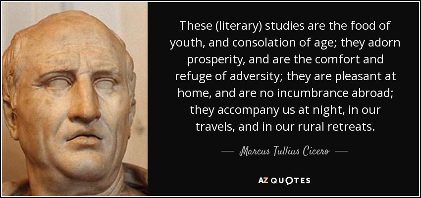 These (literary) studies are the food of youth, and consolation of age; they adorn prosperity, and are the comfort and refuge of adversity; they are pleasant at home, and are no incumbrance abroad; they accompany us at night, in our travels, and in our rural retreats. - Marcus Tullius Cicero