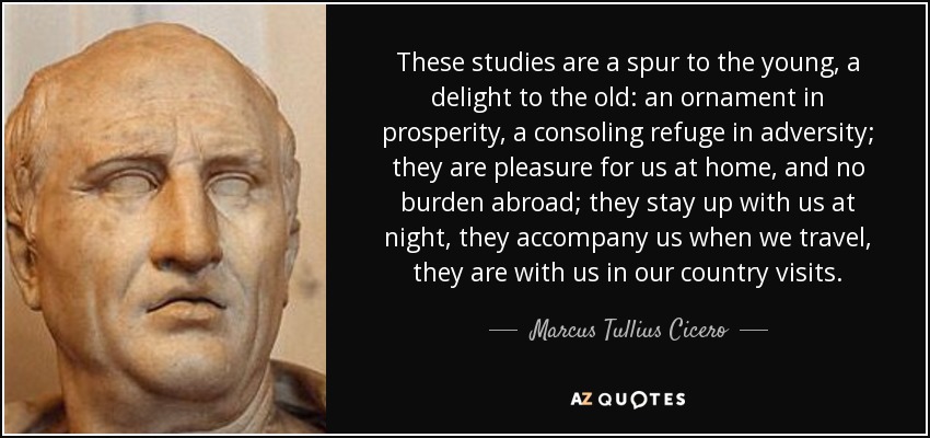 These studies are a spur to the young, a delight to the old: an ornament in prosperity, a consoling refuge in adversity; they are pleasure for us at home, and no burden abroad; they stay up with us at night, they accompany us when we travel, they are with us in our country visits. - Marcus Tullius Cicero