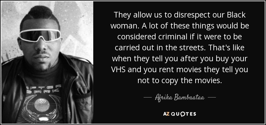 They allow us to disrespect our Black woman. A lot of these things would be considered criminal if it were to be carried out in the streets. That's like when they tell you after you buy your VHS and you rent movies they tell you not to copy the movies. - Afrika Bambaataa