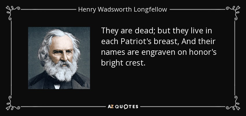 They are dead; but they live in each Patriot's breast, And their names are engraven on honor's bright crest. - Henry Wadsworth Longfellow