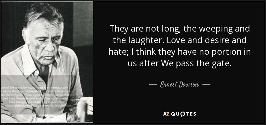 They are not long, the weeping and the laughter. Love and desire and hate; I think they have no portion in us after We pass the gate. - Ernest Dowson