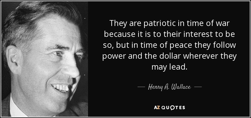 They are patriotic in time of war because it is to their interest to be so, but in time of peace they follow power and the dollar wherever they may lead. - Henry A. Wallace