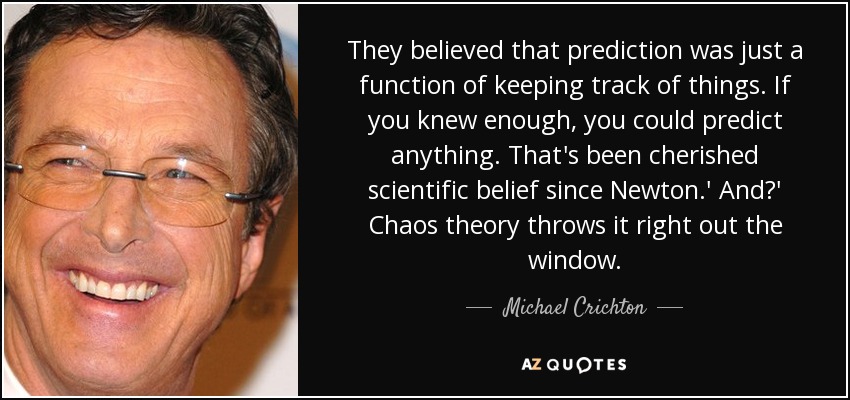 They believed that prediction was just a function of keeping track of things. If you knew enough, you could predict anything. That's been cherished scientific belief since Newton.' And?' Chaos theory throws it right out the window. - Michael Crichton