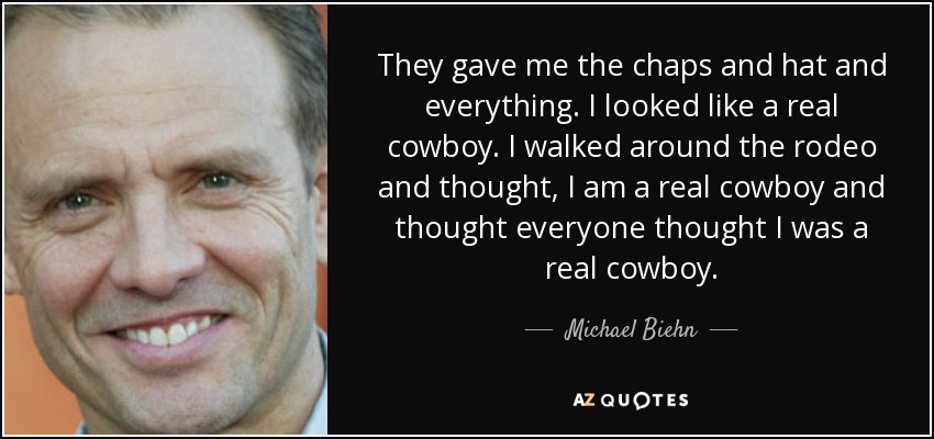 They gave me the chaps and hat and everything. I looked like a real cowboy. I walked around the rodeo and thought, I am a real cowboy and thought everyone thought I was a real cowboy. - Michael Biehn