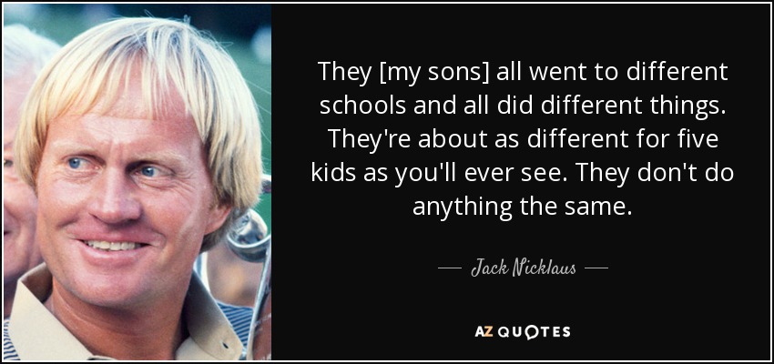 They [my sons] all went to different schools and all did different things. They're about as different for five kids as you'll ever see. They don't do anything the same. - Jack Nicklaus