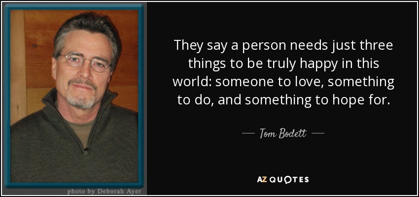 They say a person needs just three things to be truly happy in this world: someone to love, something to do, and something to hope for. - Tom Bodett