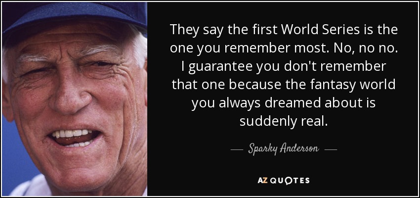 They say the first World Series is the one you remember most. No, no no. I guarantee you don't remember that one because the fantasy world you always dreamed about is suddenly real. - Sparky Anderson