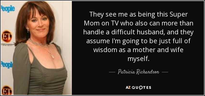 They see me as being this Super Mom on TV who also can more than handle a difficult husband, and they assume I'm going to be just full of wisdom as a mother and wife myself. - Patricia Richardson