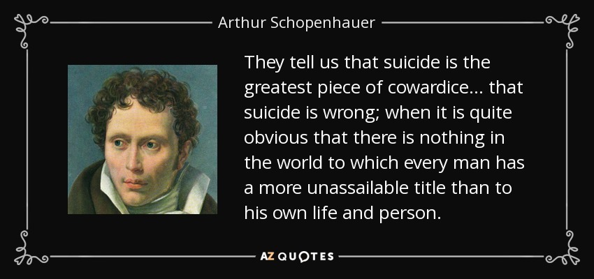 They tell us that suicide is the greatest piece of cowardice... that suicide is wrong; when it is quite obvious that there is nothing in the world to which every man has a more unassailable title than to his own life and person. - Arthur Schopenhauer