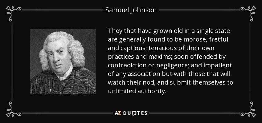 They that have grown old in a single state are generally found to be morose, fretful and captious; tenacious of their own practices and maxims; soon offended by contradiction or negligence; and impatient of any association but with those that will watch their nod, and submit themselves to unlimited authority. - Samuel Johnson