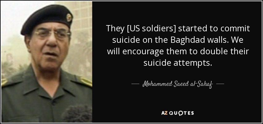 They [US soldiers] started to commit suicide on the Baghdad walls. We will encourage them to double their suicide attempts. - Mohammed Saeed al-Sahaf