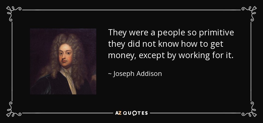 They were a people so primitive they did not know how to get money, except by working for it. - Joseph Addison