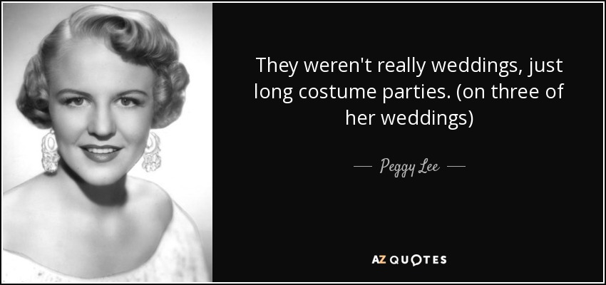 They weren't really weddings, just long costume parties. (on three of her weddings) - Peggy Lee