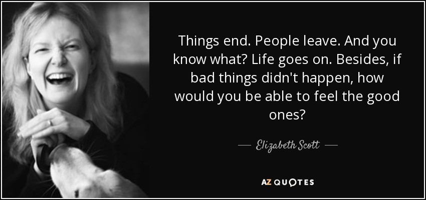 Things end. People leave. And you know what? Life goes on. Besides, if bad things didn't happen, how would you be able to feel the good ones? - Elizabeth Scott