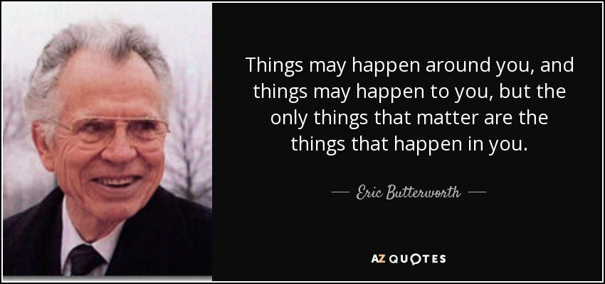 Things may happen around you, and things may happen to you, but the only things that matter are the things that happen in you. - Eric Butterworth