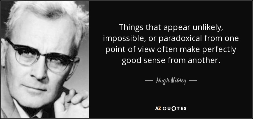 Things that appear unlikely, impossible, or paradoxical from one point of view often make perfectly good sense from another. - Hugh Nibley