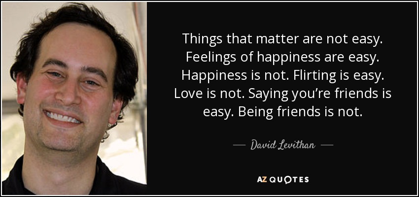 Things that matter are not easy. Feelings of happiness are easy. Happiness is not. Flirting is easy. Love is not. Saying you’re friends is easy. Being friends is not. - David Levithan