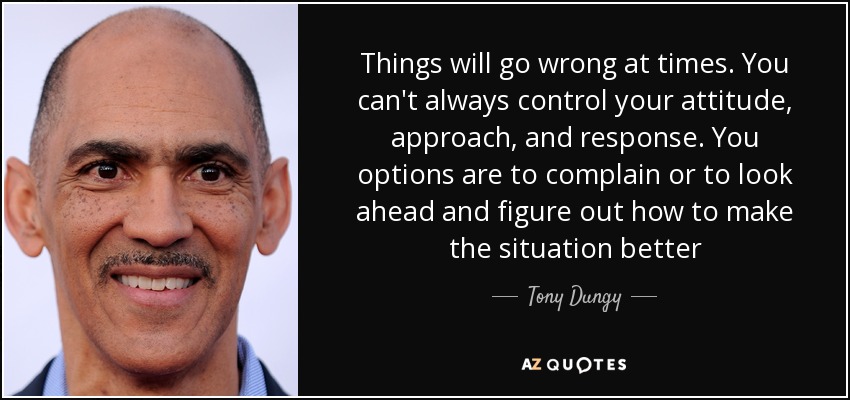 Things will go wrong at times. You can't always control your attitude, approach, and response. You options are to complain or to look ahead and figure out how to make the situation better - Tony Dungy