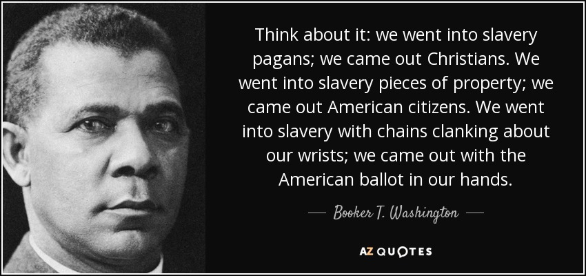 Think about it: we went into slavery pagans; we came out Christians. We went into slavery pieces of property; we came out American citizens. We went into slavery with chains clanking about our wrists; we came out with the American ballot in our hands. - Booker T. Washington