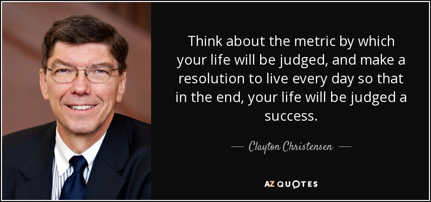 Think about the metric by which your life will be judged, and make a resolution to live every day so that in the end, your life will be judged a success. - Clayton Christensen