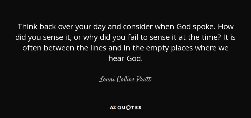Think back over your day and consider when God spoke. How did you sense it, or why did you fail to sense it at the time? It is often between the lines and in the empty places where we hear God. - Lonni Collins Pratt